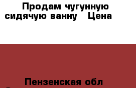 Продам чугунную сидячую ванну › Цена ­ 1 000 - Пензенская обл. Строительство и ремонт » Сантехника   